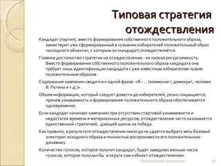 Типовая стратегия  отождествления Кандидат (партия), вместо формирования собственного положительного образа, заимствуют уже сформированный в сознании избирателей положительный образ «исходного объекта», с которым он (кандидат) отождествляется.  Главное достоинство стратегии на отождествление - ее низкая ресурсоемкость. Вместо формирования собственного положительного образа кандидата она требует лишь идентификации кандидата с уже известным избирателям чужим положительным образом.  Содержание кампании сводится к одной фразе: «Я - … (коммунист, демократ, человек В. Путина и т.д.)».  Объем информации, который следует довести до избирателей, резко сокращается, причем узнаваемость и формирование положительного образа обеспечивается одновременно.  Если кандидат начинает кампанию при отсутствии стартовой узнаваемости и недостатке времени и материальных ресурсов, отождествление часто оказывается единственной стратегией,  дающей шансы на победу. Как правило, в результате отождествления никогда не удается выбрать весь базовый электорат исходного образа и полностью воспроизвести его положительную динамику.  Количество голосов, которое получит кандидат, будет заведомо меньше числа голосов, которое получил бы  в округе сам «объект отождествления».  Политические технологии 