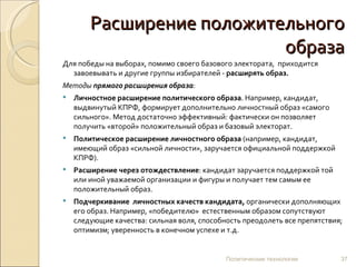Расширение положительного образа Для победы на выборах, помимо своего базового электората,  приходится завоевывать и другие группы избирателей -  расширять образ. Методы  прямого расширения образа :   Личностное расширение политического образа . Например, кандидат, выдвинутый КПРФ, формирует дополнительно личностный образ «самого сильного». Метод достаточно эффективный: фактически он позволяет получить «второй» положительный образ и базовый электорат.  Политическое расширение личностного образа  (например, кандидат, имеющий образ «сильной личности», заручается официальной поддержкой КПРФ).   Расширение через отождествление : кандидат заручается поддержкой той или иной уважаемой организации и фигуры и получает тем самым ее положительный образ.   Подчеркивание  личностных качеств   кандидата,  органически дополняющих его образ. Например, «победителю»   естественным образом сопутствуют следующие качества: сильная воля, способность преодолеть все препятствия;  оптимизм; уверенность в конечном успехе и т.д. Политические технологии 