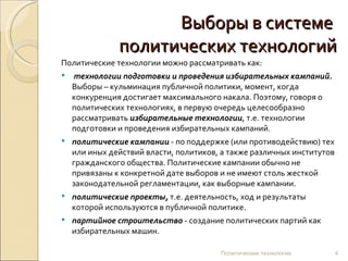 Выборы в системе  политических технологий Политические технологии можно рассматривать как: технологии подготовки и проведения избирательных кампаний.  Выборы – кульминация публичной политики, момент, когда конкуренция достигает максимального накала. Поэтому, говоря о политических технологиях, в первую очередь целесообразно рассматривать  избирательные технологии , т.е. технологии подготовки и проведения избирательных кампаний. политические кампании  - по поддержке (или противодействию) тех или иных действий власти, политиков, а также различных институтов гражданского общества. Политические кампании обычно не привязаны к конкретной дате выборов и не имеют столь жесткой законодательной регламентации, как выборные кампании. политические проекты,  т.е. деятельность, ход и результаты которой используются в публичной политике.  партийное строительство  - создание политических партий как избирательных машин. Политические технологии 