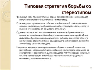 Типовая стратегия борьбы со стереотипом Формируя свой положительный образ, одновременно с ним кандидат получает и образ отрицательный  (антиобраз ).  Если кандидат привлекает к себе часть избирателей теми или иными яркими качествами, то обязательно найдется другая часть, которую именно эти качества от кандидата оттолкнут. Одним из возможных методов компенсации антиобраза является прием, который можно было бы условно назвать  «отстройкой от аналога».  Для этого кандидат должен выбрать в качестве объекта критической атаки политика, обладающего антиобразом, близким к антиобразу самого кандидата.  Например, кандидату выступающему в образе «сильной личности» (антиобраз – «страшный») целесообразно критиковать кого-либо за экстремизм и радикализм, для кандидатов КПРФ хорошей мишенью в плане компенсации антиобраза являются «левые» радикалы («леваки», «догматики») - и т.д.  Политические технологии 