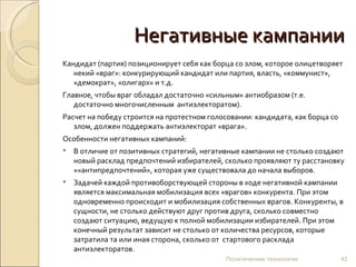 Негативные кампании Кандидат (партия) позиционирует себя как борца со злом, которое олицетворяет некий «враг»: конкурирующий кандидат или партия, власть, «коммунист», «демократ», «олигарх» и т.д.  Главное, чтобы враг обладал достаточно «сильным» антиобразом (т.е. достаточно многочисленным  антиэлекторатом).  Расчет на победу строится на протестном голосовании: кандидата, как борца со злом, должен поддержать антиэлекторат «врага».  Особенности негативных кампаний: В отличие от позитивных стратегий, негативные кампании не столько создают новый расклад предпочтений избирателей, сколько проявляют ту расстановку ««антипредпочтений», которая уже существовала до начала выборов.  Задачей каждой противоборствующей стороны в ходе негативной кампании является максимальная мобилизация всех «врагов» конкурента. При этом одновременно происходит и мобилизация собственных врагов. Конкуренты, в сущности, не столько действуют друг против друга, сколько совместно создают ситуацию, ведущую к полной мобилизации избирателей. При этом конечный результат зависит не столько от количества ресурсов, которые затратила та или иная сторона, сколько от  стартового расклада антиэлекторатов.   Политические технологии 