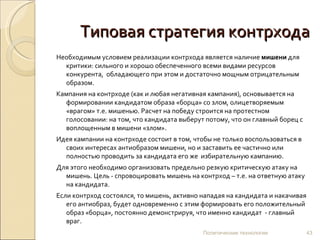 Типовая стратегия контрхода Необходимым условием реализации контрхода является наличие  мишени  для критики: сильного и хорошо обеспеченного всеми видами ресурсов конкурента,  обладающего при этом и достаточно мощным отрицательным образом.  Кампания на контрходе (как и любая негативная кампания), основывается на формировании кандидатом образа «борца» со злом, олицетворяемым  «врагом» т.е. мишенью. Расчет на победу строится на протестном голосовании: на том, что кандидата выберут потому, что он главный борец с воплощенным в мишени «злом». Идея кампании на контрходе состоит в том, чтобы не только воспользоваться в своих интересах антиобразом мишени, но и заставить ее частично или полностью проводить за кандидата его же  избирательную кампанию.  Для этого необходимо организовать предельно резкую критическую атаку на мишень. Цель - спровоцировать мишень на контрход – т.е. на ответную атаку на кандидата.  Если контрход состоялся, то мишень, активно нападая на кандидата и накачивая его антиобраз, будет одновременно с этим формировать его положительный образ «борца», постоянно демонстрируя, что именно кандидат  - главный враг.  Политические технологии 