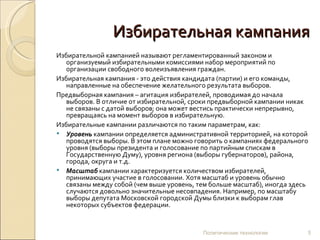 Избирательная кампания Избирательной кампанией называют регламентированный законом и организуемый избирательными комиссиями набор мероприятий по организации свободного волеизъявления граждан.  Избирательная кампания - это действия кандидата (партии) и его команды, направленные на обеспечение желательного результата выборов.  Предвыборная кампания – агитация избирателей, проводимая до начала выборов. В отличие от избирательной, сроки предвыборной кампании никак не связаны с датой выборов; она может вестись практически непрерывно, превращаясь на момент выборов в избирательную. Избирательные кампании различаются по таким параметрам, как: Уровень  кампании определяется административной территорией, на которой проводятся выборы. В этом плане можно говорить о кампаниях федерального уровня (выборы президента и голосование по партийным спискам в Государственную Думу), уровня региона (выборы губернаторов), района, города, округа и т.д.  Масштаб  кампании характеризуется количеством избирателей, принимающих участие в голосовании. Хотя масштаб и уровень обычно связаны между собой (чем выше уровень, тем больше масштаб), иногда здесь случаются довольно значительные несовпадения. Например, по масштабу выборы депутата Московской городской Думы близки к выборам глав некоторых субъектов федерации. Политические технологии 
