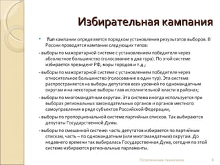 Избирательная кампания Тип   кампании определяется порядком установления результатов выборов. В России проводятся кампании следующих типов: - выборы по мажоритарной системе с установлением победителя через абсолютное большинство (голосование в два тура). По этой системе избирается президент РФ, мэры городов и т.д.; - выборы по мажоритарной системе с установлением победителя через относительное большинство (голосование в один тур). Эта система распространяется на выборы депутатов всех уровней по одномандатным округам и на некоторые выборы глав исполнительной власти в районах; - выборы по многомандатным округам. Эта система иногда используется при выборах региональных законодательных органов и органов местного самоуправления в ряде субъектов Российской Федерации; - выборы по пропорциональной системе партийных списков. Так выбираются депутаты Государственной Думы.  - выборы по смешанной системе: часть депутатов избирается по партийным спискам, часть – по одномандатным (или многомандатным) округам. До недавнего времени так выбиралась Государственная Дума, сегодня по этой системе избираются региональные парламенты. Политические технологии 