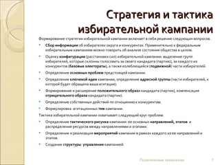 Стратегия и тактика избирательной кампании Формирование стратегии избирательной кампании включает в себя решение следующих вопросов. Сбор информации  об избирателях округа и конкурентах. Применительно к федеральным избирательным кампаниям можно говорить об анализе состояния общества в целом. Оценку  конфигурации  (расстановки сил) избирательной кампании: выделение групп избирателей, которые склонны голосовать за своего кандидата (партию), за каждого из конкурентов ( базовые   электораты ), а также колеблющейся ( подвижной ) части избирателей. Определение  основных проблем  предстоящей кампании. Определение  ключевой идеи  кампании, определение  адресной группы  (части избирателей, к которой будет обращена ваша агитация). Формирование и расширение  положительного образ а кандидата (партии), компенсация  отрицательного образа  кандидата (партии). Определение собственных действий по отношению к конкурентам.  Формулировка  агитационных  тем  кампании. Тактика избирательной кампании охватывает следующий круг проблем. Определение  тактического рисунка  кампании: ее основных  направлений,   этапов  и   распределение ресурсов между направлениями и этапами. Определение и реализация  мероприятий  кампании в рамках каждого из ее направлений и этапов. Создание  структуры  управления  кампанией. Политические технологии 