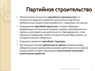 Партийное строительство   Политические технологии  партийного строительства  (т.е. технологии создания и развития политических партий как избирательных машин) можно разбить на  следующие три группы. Определение  партийной идеологии , которая побуждает разделяющих ее социально активных граждан присоединиться к партии и участвовать в ее деятельности. Одновременно с этим идеология определяет также и положительный образ партии, за который голосуют избиратели. Создание и развитие  партийной  структуры . Организация текущей  деятельности партии . В период между избирательными кампаниями указанная деятельность в основном осуществляется через  реализацию  политических кампаний  и  политических проектов .  Политические технологии 