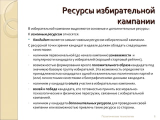 Ресурсы избирательной кампании В избирательной кампании выделяются основные и дополнительные ресурсы : К  основным ресурсам  относятся: Кандидат  является самым главным ресурсом избирательной кампании.  С ресурсной точки зрения кандидат в идеале должен обладать следующими качествами: наличием первоначальной (до начала кампании)  узнаваемости   и популярности кандидата у избирателей (хороший стартовый рейтинг ) . возможностью формирования яркого  положительного образа  кандидата под значимую базовую группу избирателей. Эта возможность определяется принадлежностью кандидата к одной из влиятельных политических партий и (или) личностными качествами и биографическими данными кандидата. наличием у кандидата  опыта  участия в избирательных кампаниях. волей к победе  кандидата, его готовностью принять все морально-психологические и физические перегрузки, связанные с избирательной кампанией. наличием у кандидата  дополнительных ресурсов  для проведения своей кампании или возможностью привлечь такие ресурсы со стороны.  Политические технологии 