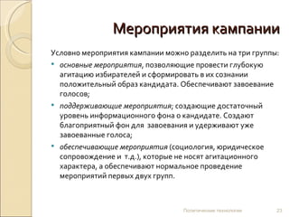 Мероприятия кампании
Условно мероприятия кампании можно разделить на три группы:
 основные мероприятия, позволяющие провести глубокую
  агитацию избирателей и сформировать в их сознании
  положительный образ кандидата. Обеспечивают завоевание
  голосов;
 поддерживающие мероприятия; создающие достаточный
  уровень информационного фона о кандидате. Создают
  благоприятный фон для завоевания и удерживают уже
  завоеванные голоса;
 обеспечивающие мероприятия (социология, юридическое
  сопровождение и т.д.), которые не носят агитационного
  характера, а обеспечивают нормальное проведение
  мероприятий первых двух групп.



                                  Политические технологии   23
 