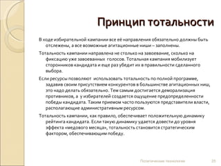 Принцип тотальности
В ходе избирательной кампании все её направления обязательно должны быть
   отслежены, а все возможные агитационные ниши – заполнены.
Тотальность кампании направлена не столько на завоевание, сколько на
   фиксацию уже завоеванных голосов. Тотальная кампания мобилизует
   сторонников кандидата и еще раз убедит их в правильности сделанного
   выбора.
Если ресурсы позволяют использовать тотальность по полной программе,
   задавив своим присутствием конкурентов в большинстве агитационных ниш,
   это надо делать обязательно. Тем самым достигается деморализация
   противников, а у избирателей создается ощущение предопределенности
   победы кандидата. Таким приемом часто пользуются представители власти,
   располагающие административным ресурсом.
Тотальность кампании, как правило, обеспечивает положительную динамику
   рейтинга кандидата. Если такую динамику удается довести до уровня
   эффекта «медового месяца», тотальность становится стратегическим
   фактором, обеспечивающим победу.




                                           Политические технологии          25
 