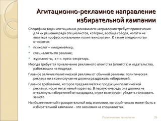 Агитационно-рекламное направление
                избирательной кампании
Специфика задач агитационно-рекламного направления требует привлечения
   для их решения ряда специалистов, которые, вообще говоря, могут и не
   являться профессиональными политтехнологами. К таким специалистам
   относятся:
   психолог – имиджмейкер;
   специалисты по рекламе;
   журналисты, в т.ч. пресс-секретарь.
Иногда требуется привлечение рекламного агентства (агентств) и издательства,
  работающих на подряде.
Главное отличие политической рекламы от обычной рекламы: политическая
   реклама ни в коем случае не должна раздражать избирателей.
Главное требование, которое предъявляется к продукции политической
   рекламы, носит негативный характер. В первую очередь она должна не
   оттолкнуть избирателей от кандидата, и уже во вторую – убедить голосовать
   за него.
Наиболее нелепый и разорительный вид экономии, который только может быть в
  избирательной кампании – это экономия на специалистах.

                                            Политические технологии            29
 