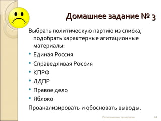 Домашнее задание № 3
Выбрать политическую партию из списка,
  подобрать характерные агитационные
  материалы:
 Единая Россия
 Справедливая Россия
 КПРФ
 ЛДПР
 Правое дело
 Яблоко
Проанализировать и обосновать выводы.
                        Политические технологии   44
 