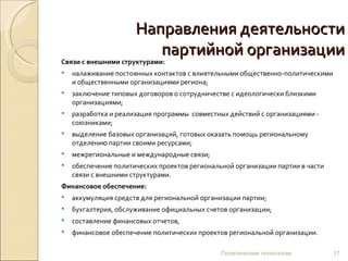 Направления деятельности партийной организации Связи с внешними структурами: налаживание постоянных контактов с влиятельными общественно-политическими и общественными организациями региона; заключение типовых договоров о сотрудничестве с идеологически близкими организациями; разработка и реализация программы  совместных действий с организациями - союзниками; выделение базовых организаций, готовых оказать помощь региональному отделению партии своими ресурсами; межрегиональные и международные связи; обеспечение политических проектов региональной организации партии в части связи с внешними структурами. Финансовое обеспечение: аккумуляция средств для региональной организации партии; бухгалтерия, обслуживание официальных счетов организации; составление финансовых отчетов, финансовое обеспечение политических проектов региональной организации. Политические технологии 