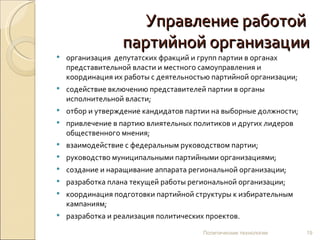 Управление работой  партийной организации организация  депутатских фракций и групп партии в органах представительной власти и местного самоуправления и координация их работы с деятельностью партийной организации; содействие включению представителей партии в органы исполнительной власти; отбор и утверждение кандидатов партии на выборные должности; привлечение в партию влиятельных политиков и других лидеров общественного мнения;  взаимодействие с федеральным руководством партии; руководство муниципальными партийными организациями; создание и наращивание аппарата региональной организации; разработка плана текущей работы региональной организации; координация подготовки партийной структуры к избирательным кампаниям; разработка и реализация политических проектов. Политические технологии 