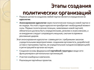 Этапы создания политических организаций Первым шагом по созданию любой партии является определение ее  идеологии . Анонсирование идеологии  через политические позиции новой партии и ее лидера. На этой стадии идеология приобретает необходимый момент силы. Первые политические позиции, заявляемые новой партией, обязательно должны быть определенными, резкими и агрессивными, а их внедрение следует сопроводить мощным, сжатым по времени рекламным ударом. Этап анонсирования идеологии  совмещается с требуемыми законом учредительными мероприятиями: созданием оргкомитета, разработкой устава и программы партии, ее учредительным съездом (конференцией) и регистрацией в органах юстиции. Создание основы федеральной  партийной структуры  в виде сети функционеров и региональных организаций. Участие в выборных кампаниях. Реализация партийных проектов. Политические технологии 