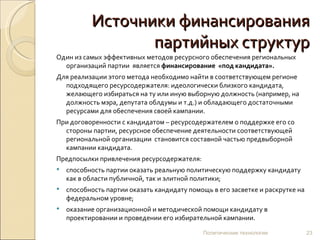 Источники финансирования партийных структур Один из самых эффективных методов ресурсного обеспечения региональных организаций партии  является  финансирование  «под кандидата».   Для реализации этого метода необходимо найти в соответствующем регионе подходящего ресурсодержателя: идеологически близкого кандидата, желающего избираться на ту или иную выборную должность (например, на должность мэра, депутата облдумы и т.д.) и обладающего достаточными ресурсами для обеспечения своей кампании.  При договоренности с кандидатом – ресурсодержателем о поддержке его со стороны партии, ресурсное обеспечение деятельности соответствующей региональной организации  становится составной частью предвыборной кампании кандидата. Предпосылки привлечения ресурсодержателя: способность партии оказать реальную политическую поддержку кандидату как в области публичной, так и элитной политики; способность партии оказать кандидату помощь в его засветке и раскрутке на федеральном уровне; оказание организационной и методической помощи кандидату в проектировании и проведении его избирательной кампании. Политические технологии 