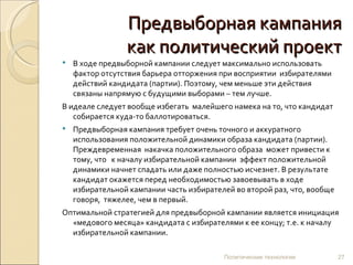 Предвыборная кампания как политический проект В ходе предвыборной кампании следует максимально использовать фактор отсутствия барьера отторжения при восприятии  избирателями действий кандидата (партии). Поэтому, чем меньше эти действия связаны напрямую с будущими выборами – тем лучше.  В идеале следует вообще избегать  малейшего намека на то, что кандидат собирается куда-то баллотироваться.  Предвыборная кампания требует очень точного и аккуратного использования положительной динамики образа кандидата (партии).  Преждевременная  накачка положительного образа  может привести к тому, что  к началу избирательной кампании  эффект положительной динамики начнет спадать или даже полностью исчезнет. В результате кандидат окажется перед необходимостью завоевывать в ходе избирательной кампании часть избирателей во второй раз, что, вообще говоря,  тяжелее, чем в первый.  Оптимальной стратегией для предвыборной кампании является инициация  «медового месяца» кандидата с избирателями к ее концу; т.е. к началу избирательной кампании. Политические технологии 