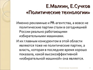 Е.Малкин, Е.Сучков «Политические технологии» Именно рекламные и  PR -агентства, а вовсе не политические партии стали в сегодняшней России реально работающими избирательными машинами.  И их главным конкурентом в этой области являются тоже не политические партии, а власть, которая в последнее время хорошо показала, какой высокоэффективной «избирательной машиной» она является. Политические технологии 