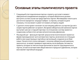 Основные этапы политического проекта Следующий этап подключения партии к проекту наступает в момент официального выдвижения кандидата, который обязательно должен выступить в этом случае как представитель партии. Мотивировка такого шага достаточно прозрачна: кандидат выбрал  ту партию, которая на деле показала, что она может и умеет отстаивать интересы людей. С данного этапа проект начинает по настоящему работать на партию (до него скорее партия работает на проект). Во время избирательной кампании партия выступает уже как «старший партнер» по отношению к активу проекта и созданному на базе этого актива неполитическому Движению. Последний шаг – фиксация партией  результатов политического проекта в форме присоединения части активистов к партии, включения их в текущую работу уже существующих партийных организаций, создания на их базе новых. Начало этого этапа совпадает с началом избирательной кампании; закончиться  он может примерно через месяц после выборов. Активисты проекта, которые по тем или иным причинам не захотят присоединиться к партии, остаются активистами общественного городского Движения, которое возглавляет партийный кандидат. Политические технологии 