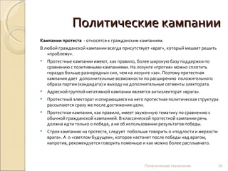 Политические кампании Кампании протеста   - относятся к гражданским кампаниям.  В любой гражданской кампании всегда присутствует «враг», который мешает решить «проблему».  Протестные кампании имеют, как правило, более широкую базу поддержки по сравнению с позитивными кампаниями. На лозунге «против» можно сплотить гораздо больше разнородных сил, чем на лозунге «за». Поэтому протестная кампания дает  дополнительные возможности по расширению  положительного образа партии (кандидата) и выходу на дополнительные сегменты электората.  Адресной группой негативной кампании является антиэлекторат «врага». Протестный электорат и опирающаяся на него протестная политическая структура рассыпаются сразу же после достижения цели. Протестная кампания, как правило, имеет зауженную тематику по сравнению с обычной гражданской кампанией. В классической протестной кампании речь должна идти только о победе, а не об использовании результатов победы.  Строя кампанию на протесте, следует  побольше говорить о «подлости и мерзости врага». А  о «светлом будущем», которое настанет после победы над врагом, напротив, рекомендуется говорить поменьше и как можно более расплывчато.  Политические технологии 
