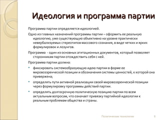 Идеология и программа партии Программа партии определяется идеологией.  Одно из главных назначений программы партии – оформить ее реальную идеологию, уже существующую объективно на уровне практически невербализуемых стереотипов массового сознания, в виде четких и ярких формулировок и лозунгов.  Программа  - один из основных агитационных документов, который позволяет сторонникам партии отождествить себя с ней. Программа партии должна: фиксировать системообразующую идею партии в форме ее мировоззренческой позиции и обозначения системы ценностей, к которой она привержена; определять пути активной реализации своей мировоззренческой позиции через формулировку программы действий партии.  определять долгосрочную политическую позицию партии по всем актуальным вопросам, что означает привязку партийной идеологии к реальным проблемам общества и страны. Политические технологии 