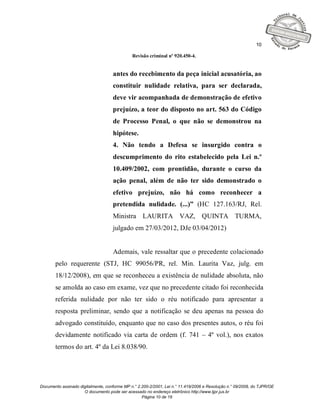 10

                                              Revisão criminal nº 920.450-4.


                                    antes do recebimento da peça inicial acusatória, ao
                                    constituir nulidade relativa, para ser declarada,
                                    deve vir acompanhada de demonstração de efetivo
                                    prejuízo, a teor do disposto no art. 563 do Código
                                    de Processo Penal, o que não se demonstrou na
                                    hipótese.
                                    4. Não tendo a Defesa se insurgido contra o
                                    descumprimento do rito estabelecido pela Lei n.º
                                    10.409/2002, com prontidão, durante o curso da
                                    ação penal, além de não ter sido demonstrado o
                                    efetivo prejuízo, não há como reconhecer a
                                    pretendida nulidade. (...)” (HC 127.163/RJ, Rel.
                                    Ministra LAURITA VAZ, QUINTA TURMA,
                                    julgado em 27/03/2012, DJe 03/04/2012)


                                    Ademais, vale ressaltar que o precedente colacionado
       pelo requerente (STJ, HC 99056/PR, rel. Min. Laurita Vaz, julg. em
       18/12/2008), em que se reconheceu a existência de nulidade absoluta, não
       se amolda ao caso em exame, vez que no precedente citado foi reconhecida
       referida nulidade por não ter sido o réu notificado para apresentar a
       resposta preliminar, sendo que a notificação se deu apenas na pessoa do
       advogado constituído, enquanto que no caso dos presentes autos, o réu foi
       devidamente notificado via carta de ordem (f. 741 – 4º vol.), nos exatos
       termos do art. 4º da Lei 8.038/90.




Documento assinado digitalmente, conforme MP n.° 2.200-2/2001, Lei n.° 11.419/2006 e Resolução n.° 09/2008, do TJPR/OE
                     O documento pode ser acessado no endereço eletrônico http://www.tjpr.jus.br
                                                   Página 10 de 19
 