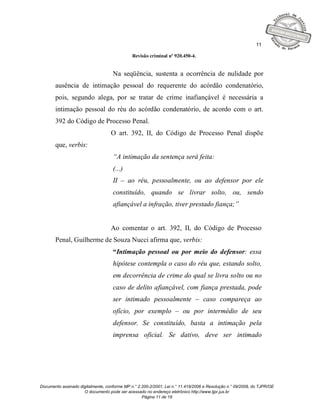 11

                                              Revisão criminal nº 920.450-4.


                                    Na seqüência, sustenta a ocorrência de nulidade por
       ausência de intimação pessoal do requerente do acórdão condenatório,
       pois, segundo alega, por se tratar de crime inafiançável é necessária a
       intimação pessoal do réu do acórdão condenatório, de acordo com o art.
       392 do Código de Processo Penal.
                                   O art. 392, II, do Código de Processo Penal dispõe
       que, verbis:
                                    “A intimação da sentença será feita:
                                    (...)
                                    II – ao réu, pessoalmente, ou ao defensor por ele
                                    constituído, quando se livrar solto, ou, sendo
                                    afiançável a infração, tiver prestado fiança;”


                                   Ao comentar o art. 392, II, do Código de Processo
       Penal, Guilherme de Souza Nucci afirma que, verbis:
                                    “Intimação pessoal ou por meio do defensor: essa
                                    hipótese contempla o caso do réu que, estando solto,
                                    em decorrência de crime do qual se livra solto ou no
                                    caso de delito afiançável, com fiança prestada, pode
                                    ser intimado pessoalmente – caso compareça ao
                                    ofício, por exemplo – ou por intermédio de seu
                                    defensor. Se constituído, basta a intimação pela
                                    imprensa oficial. Se dativo, deve ser intimado




Documento assinado digitalmente, conforme MP n.° 2.200-2/2001, Lei n.° 11.419/2006 e Resolução n.° 09/2008, do TJPR/OE
                     O documento pode ser acessado no endereço eletrônico http://www.tjpr.jus.br
                                                   Página 11 de 19
 