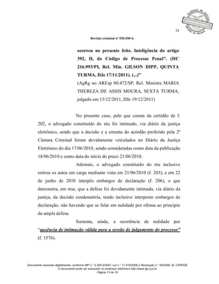 13

                                              Revisão criminal nº 920.450-4.


                                    ocorreu no presente feito. Inteligência do artigo
                                    392, II, do Código de Processo Penal". (HC
                                    216.993/PI, Rel. Min. GILSON DIPP, QUINTA
                                    TURMA, DJe 17/11/2011). (...)”
                                    (AgRg no AREsp 80.472/SP, Rel. Ministra MARIA
                                    THEREZA DE ASSIS MOURA, SEXTA TURMA,
                                    julgado em 13/12/2011, DJe 19/12/2011)


                                   No presente caso, pelo que consta da certidão de f.
       202, o advogado constituído do réu foi intimado, via diário da justiça
       eletrônico, sendo que a decisão e a ementa do acórdão proferido pela 2ª
       Câmara Criminal foram devidamente veiculados no Diário da Justiça
       Eletrônico do dia 17/06/2010, sendo consideradas como data da publicação
       18/06/2010 e como data do início do prazo 21/06/2010.
                                   Ademais, o advogado constituído do réu inclusive
       retirou os autos em carga mediante vista em 21/06/2010 (f. 203), e em 22
       de junho de 2010 interpôs embargos de declaração (f. 206), o que
       demonstra, em tese, que a defesa foi devidamente intimada, via diário da
       justiça, da decisão condenatória, tendo inclusive interposto embargos de
       declaração, não havendo que se falar em nulidade por ofensa ao princípio
       da ampla defesa.
                                   Sustenta, ainda, a ocorrência de nulidade por
       “ausência de intimação válida para a sessão de julgamento do processo”
       (f. 1576).




Documento assinado digitalmente, conforme MP n.° 2.200-2/2001, Lei n.° 11.419/2006 e Resolução n.° 09/2008, do TJPR/OE
                     O documento pode ser acessado no endereço eletrônico http://www.tjpr.jus.br
                                                   Página 13 de 19
 
