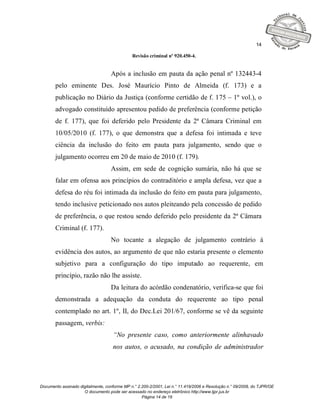 14

                                              Revisão criminal nº 920.450-4.


                                   Após a inclusão em pauta da ação penal nº 132443-4
       pelo eminente Des. José Maurício Pinto de Almeida (f. 173) e a
       publicação no Diário da Justiça (conforme certidão de f. 175 – 1º vol.), o
       advogado constituído apresentou pedido de preferência (conforme petição
       de f. 177), que foi deferido pelo Presidente da 2ª Câmara Criminal em
       10/05/2010 (f. 177), o que demonstra que a defesa foi intimada e teve
       ciência da inclusão do feito em pauta para julgamento, sendo que o
       julgamento ocorreu em 20 de maio de 2010 (f. 179).
                                   Assim, em sede de cognição sumária, não há que se
       falar em ofensa aos princípios do contraditório e ampla defesa, vez que a
       defesa do réu foi intimada da inclusão do feito em pauta para julgamento,
       tendo inclusive peticionado nos autos pleiteando pela concessão de pedido
       de preferência, o que restou sendo deferido pelo presidente da 2ª Câmara
       Criminal (f. 177).
                                   No tocante a alegação de julgamento contrário à
       evidência dos autos, ao argumento de que não estaria presente o elemento
       subjetivo para a configuração do tipo imputado ao requerente, em
       princípio, razão não lhe assiste.
                                   Da leitura do acórdão condenatório, verifica-se que foi
       demonstrada a adequação da conduta do requerente ao tipo penal
       contemplado no art. 1º, II, do Dec.Lei 201/67, conforme se vê da seguinte
       passagem, verbis:
                                    “No presente caso, como anteriormente alinhavado
                                    nos autos, o acusado, na condição de administrador




Documento assinado digitalmente, conforme MP n.° 2.200-2/2001, Lei n.° 11.419/2006 e Resolução n.° 09/2008, do TJPR/OE
                     O documento pode ser acessado no endereço eletrônico http://www.tjpr.jus.br
                                                   Página 14 de 19
 