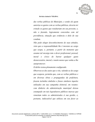 15

                                              Revisão criminal nº 920.450-4.


                                    das verbas públicas do Município, e sendo ele quem
                                    autoriza os gastos com as verbas públicas, deveria ter
                                    evitado os gastos que resultariam em seu proveito, e,
                                    não o fazendo, logicamente concordou com tal
                                    providência, situação que evidencia o dolo de sua
                                    conduta.
                                    Não pode alegar desconhecimento de suas atitudes,
                                    visto que a responsabilidade lhe é inerente ao cargo
                                    que ocupa, e, portanto, a partir do momento que
                                    assume tal encargo tem o dever profissional, pessoal,
                                    moral        e     cívico      de     barrar        qualquer         gasto
                                    desnecessário, imoral, e muito menos que venha a lhe
                                    autopromover.
                                    O delito restou plenamente configurado.
                                    Observou-se dos autos que o réu, valendo-se do cargo
                                    que ocupava, permitiu que, com as verbas públicas e
                                    em diversas obras e propagandas da prefeitura,
                                    fossem incluídos símbolos e frases similares àqueles
                                    utilizados em sua campanha eleitoral, em resumo:
                                    com dinheiro da administração municipal deixou
                                    estampado em tais logradouros públicos marcas que
                                    remetiam todos os administrados à sua gestão, e,
                                    portanto, indiscutível que utilizou em seu favor as




Documento assinado digitalmente, conforme MP n.° 2.200-2/2001, Lei n.° 11.419/2006 e Resolução n.° 09/2008, do TJPR/OE
                     O documento pode ser acessado no endereço eletrônico http://www.tjpr.jus.br
                                                   Página 15 de 19
 