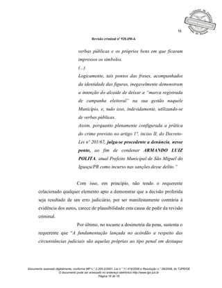 16

                                              Revisão criminal nº 920.450-4.


                                    verbas públicas e os próprios bens em que ficaram
                                    impressos os símbolos.
                                    (...)
                                    Logicamente, tais pontos das frases, acompanhados
                                    da identidade das figuras, inegavelmente demonstram
                                    a intenção do alcaide de deixar a “marca registrada
                                    de campanha eleitoral” na sua gestão naquele
                                    Município, e, tudo isso, indevidamente, utilizando-se
                                    de verbas públicas.
                                    Assim, porquanto plenamente configurada a prática
                                    do crime previsto no artigo 1º, inciso II, do Decreto-
                                    Lei nº 201/67, julga-se procedente a denúncia, nesse
                                    ponto, ao fim de condenar ARMANDO LUIZ
                                    POLITA, atual Prefeito Municipal de São Miguel do
                                    Iguaçu/PR como incurso nas sanções desse delito.”


                                   Com isso, em princípio, não tendo o requerente
       colacionado qualquer elemento apto a demonstrar que a decisão proferida
       seja resultado de um erro judiciário, por ser manifestamente contrária à
       evidência dos autos, carece de plausibilidade esta causa de pedir da revisão
       criminal.
                                   Por último, no tocante a dosimetria da pena, sustenta o
       requerente que “A fundamentação lançada no acórdão a respeito das
       circunstâncias judiciais são aquelas próprias ao tipo penal em destaque




Documento assinado digitalmente, conforme MP n.° 2.200-2/2001, Lei n.° 11.419/2006 e Resolução n.° 09/2008, do TJPR/OE
                     O documento pode ser acessado no endereço eletrônico http://www.tjpr.jus.br
                                                   Página 16 de 19
 
