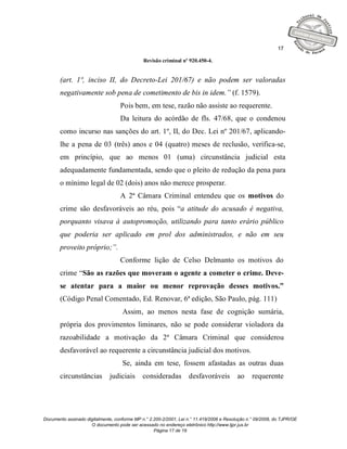 17

                                              Revisão criminal nº 920.450-4.


       (art. 1º, inciso II, do Decreto-Lei 201/67) e não podem ser valoradas
       negativamente sob pena de cometimento de bis in idem.” (f. 1579).
                                   Pois bem, em tese, razão não assiste ao requerente.
                                   Da leitura do acórdão de fls. 47/68, que o condenou
       como incurso nas sanções do art. 1º, II, do Dec. Lei nº 201/67, aplicando-
       lhe a pena de 03 (três) anos e 04 (quatro) meses de reclusão, verifica-se,
       em princípio, que ao menos 01 (uma) circunstância judicial esta
       adequadamente fundamentada, sendo que o pleito de redução da pena para
       o mínimo legal de 02 (dois) anos não merece prosperar.
                                   A 2ª Câmara Criminal entendeu que os motivos do
       crime são desfavoráveis ao réu, pois “a atitude do acusado é negativa,
       porquanto visava à autopromoção, utilizando para tanto erário público
       que poderia ser aplicado em prol dos administrados, e não em seu
       proveito próprio;”.
                                   Conforme lição de Celso Delmanto os motivos do
       crime “São as razões que moveram o agente a cometer o crime. Deve-
       se atentar para a maior ou menor reprovação desses motivos.”
       (Código Penal Comentado, Ed. Renovar, 6ª edição, São Paulo, pág. 111)
                                    Assim, ao menos nesta fase de cognição sumária,
       própria dos provimentos liminares, não se pode considerar violadora da
       razoabilidade a motivação da 2ª Câmara Criminal que considerou
       desfavorável ao requerente a circunstância judicial dos motivos.
                                    Se, ainda em tese, fossem afastadas as outras duas
       circunstâncias         judiciais       consideradas         desfavoráveis          ao     requerente




Documento assinado digitalmente, conforme MP n.° 2.200-2/2001, Lei n.° 11.419/2006 e Resolução n.° 09/2008, do TJPR/OE
                     O documento pode ser acessado no endereço eletrônico http://www.tjpr.jus.br
                                                   Página 17 de 19
 
