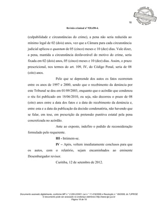 18

                                              Revisão criminal nº 920.450-4.


       (culpabilidade e circunstâncias do crime), a pena não seria reduzida ao
       mínimo legal de 02 (dois) anos, vez que a Câmara para cada circunstância
       judicial aplicou o quantum de 05 (cinco) meses e 10 (dez) dias. Vale dizer,
       a pena, mantida a circunstância desfavorável do motivo do crime, seria
       fixada em 02 (dois) anos, 05 (cinco) meses e 10 (dez) dias. Assim, o prazo
       prescricional, nos termos do art. 109, IV, do Código Penal, seria de 08
       (oito) anos.
                                   Pelo que se depreende dos autos os fatos ocorreram
       entre os anos de 1997 e 2000, sendo que o recebimento da denúncia por
       este Tribunal se deu em 01/09/2003, enquanto que o acórdão que condenou
       o réu foi publicado em 18/06/2010, ou seja, não decorreu o prazo de 08
       (oito) anos entre a data dos fatos e a data do recebimento da denúncia e,
       entre esta e a data da publicação da decisão condenatória, não havendo que
       se falar, em tese, em prescrição da pretensão punitiva estatal pela pena
       concretizada no acórdão.
                                   Ante ao exposto, indefiro o pedido de reconsideração
       formulado pelo requerente.
                                   III - Intimem-se.
                                   IV – Após, voltem imediatamente conclusos para que
       os     autos,      com      o     relatório,      sejam       encaminhados            ao    eminente
       Desembargador revisor.
                                   Curitiba, 12 de setembro de 2012.




Documento assinado digitalmente, conforme MP n.° 2.200-2/2001, Lei n.° 11.419/2006 e Resolução n.° 09/2008, do TJPR/OE
                     O documento pode ser acessado no endereço eletrônico http://www.tjpr.jus.br
                                                   Página 18 de 19
 