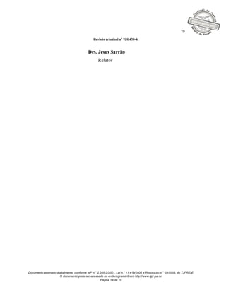 19

                                              Revisão criminal nº 920.450-4.


                                          Des. Jesus Sarrão
                                                 Relator




Documento assinado digitalmente, conforme MP n.° 2.200-2/2001, Lei n.° 11.419/2006 e Resolução n.° 09/2008, do TJPR/OE
                     O documento pode ser acessado no endereço eletrônico http://www.tjpr.jus.br
                                                   Página 19 de 19
 
