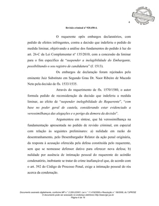4

                                              Revisão criminal nº 920.450-4.


                                    O requerente opôs embargos declaratórios, com
       pedido de efeitos infringentes, contra a decisão que indeferiu o pedido de
       medida liminar, objetivando a análise dos fundamentos do pedido à luz do
       art. 26-C da Lei Complementar nº 135/2010, com a concessão da liminar
       para o fim específico de “suspender a inelegibilidade do Embargante,
       possibilitando o seu registro de candidatura” (f. 1513).
                                    Os embargos de declaração foram rejeitados pelo
       eminente Juiz Substituto em Segundo Grau Dr. Naor Ribeiro de Macedo
       Neto pela decisão de fls. 1533/1535.
                                    Através do requerimento de fls. 1570/1580, o autor
       formula pedido de reconsideração da decisão que indeferiu a medida
       liminar, ao efeito de “suspender inelegibilidade do Requerente”, “com
       base no poder geral de cautela, considerando estar evidenciado a
       verossimilhança das alegações e o perigo da demora da decisão”.
                                    Argumentou em síntese, que há verossimilhança na
       fundamentação apresentada no pedido de revisão criminal, em especial
       com relação às seguintes preliminares: a) nulidade em razão do
       desentranhamento, pelo Desembargador Relator da ação penal originária,
       da resposta à acusação oferecida pela defesa constituída pelo requerente,
       sem que se nomeasse defensor dativo para oferecer nova defesa; b)
       nulidade por ausência de intimação pessoal do requerente do acórdão
       condenatório, inobstante se tratar de crime inafiançável que, de acordo com
       o art. 392 do Código de Processo Penal, exige a intimação pessoal do réu
       acerca da condenação.




Documento assinado digitalmente, conforme MP n.° 2.200-2/2001, Lei n.° 11.419/2006 e Resolução n.° 09/2008, do TJPR/OE
                     O documento pode ser acessado no endereço eletrônico http://www.tjpr.jus.br
                                                    Página 4 de 19
 