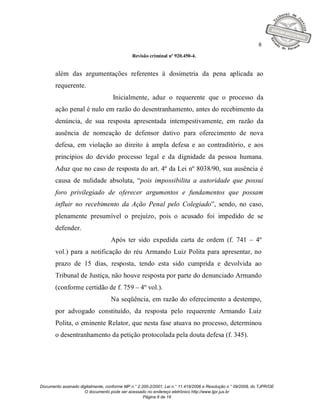 6

                                              Revisão criminal nº 920.450-4.


       além das argumentações referentes à dosimetria da pena aplicada ao
       requerente.
                                    Inicialmente, aduz o requerente que o processo da
       ação penal é nulo em razão do desentranhamento, antes do recebimento da
       denúncia, de sua resposta apresentada intempestivamente, em razão da
       ausência de nomeação de defensor dativo para oferecimento de nova
       defesa, em violação ao direito à ampla defesa e ao contraditório, e aos
       princípios do devido processo legal e da dignidade da pessoa humana.
       Aduz que no caso de resposta do art. 4º da Lei nº 8038/90, sua ausência é
       causa de nulidade absoluta, “pois impossibilita a autoridade que possui
       foro privilegiado de oferecer argumentos e fundamentos que possam
       influir no recebimento da Ação Penal pelo Colegiado”, sendo, no caso,
       plenamente presumível o prejuízo, pois o acusado foi impedido de se
       defender.
                                   Após ter sido expedida carta de ordem (f. 741 – 4º
       vol.) para a notificação do réu Armando Luiz Polita para apresentar, no
       prazo de 15 dias, resposta, tendo esta sido cumprida e devolvida ao
       Tribunal de Justiça, não houve resposta por parte do denunciado Armando
       (conforme certidão de f. 759 – 4º vol.).
                                   Na seqüência, em razão do oferecimento a destempo,
       por advogado constituído, da resposta pelo requerente Armando Luiz
       Polita, o eminente Relator, que nesta fase atuava no processo, determinou
       o desentranhamento da petição protocolada pela douta defesa (f. 345).




Documento assinado digitalmente, conforme MP n.° 2.200-2/2001, Lei n.° 11.419/2006 e Resolução n.° 09/2008, do TJPR/OE
                     O documento pode ser acessado no endereço eletrônico http://www.tjpr.jus.br
                                                    Página 6 de 19
 