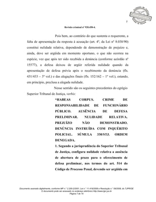 7

                                              Revisão criminal nº 920.450-4.


                                    Pois bem, ao contrário do que sustenta o requerente, a
       falta de apresentação da resposta à acusação (art. 4º, da Lei nº 8.038/90)
       constitui nulidade relativa, dependendo de demonstração de prejuízo e,
       ainda, deve ser argüida em momento oportuno, o que não ocorreu na
       espécie, vez que após ter sido recebida a denúncia (conforme acórdão nº
       15577), a defesa deixou de argüir referida nulidade quando da
       apresentação de defesa prévia após o recebimento da denúncia (fls.
       431/433 – 3º vol.) e das alegações finais (fls. 152/162 – 1º vol.), estando,
       em princípio, preclusa a alegada nulidade.
                                   Nesse sentido são os seguintes precedentes do egrégio
       Superior Tribunal de Justiça, verbis:
                                    “HABEAS                  CORPUS.                  CRIME                DE
                                    RESPONSABILIDADE                         DE       FUNCIONÁRIO
                                    PÚBLICO.                AUSÊNCIA                  DE          DEFESA
                                    PRELIMINAR.                    NULIDADE                 RELATIVA.
                                    PREJUÍZO                    NÃO                DEMONSTRADO.
                                    DENÚNCIA INSTRUÍDA COM INQUÉRITO
                                    POLICIAL.               SÚMULA              330/STJ.          ORDEM
                                    DENEGADA.
                                    1. Segundo a jurisprudência do Superior Tribunal
                                    de Justiça, configura nulidade relativa a ausência
                                    de abertura de prazo para o oferecimento de
                                    defesa preliminar, nos termos do art. 514 do
                                    Código de Processo Penal, devendo ser argüida em




Documento assinado digitalmente, conforme MP n.° 2.200-2/2001, Lei n.° 11.419/2006 e Resolução n.° 09/2008, do TJPR/OE
                     O documento pode ser acessado no endereço eletrônico http://www.tjpr.jus.br
                                                    Página 7 de 19
 