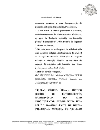 8

                                              Revisão criminal nº 920.450-4.


                                    momento oportuno e com demonstração de
                                    prejuízo, sob pena de preclusão. Precedentes.
                                    2. Além disso, a defesa preliminar é afastada,
                                    mesmo tratando-se de crime funcional afiançável,
                                    no caso de denúncia instruída em inquérito
                                    policial. Enunciado n.º 330 da Súmula do Superior
                                    Tribunal de Justiça.
                                    3. No caso, além de a ação penal ter sido instruída
                                    com inquérito policial, a inobservância do art. 514
                                    do Código de Processo Penal não foi alegada
                                    durante a instrução criminal ou em tema de
                                    recurso de apelação, não havendo que falar,
                                    portanto, em nulidade absoluta.
                                    4. Habeas corpus denegado.”
                                    (HC 170.376/SE, Rel. Ministro MARCO AURÉLIO
                                    BELLIZZE,            QUINTA            TURMA,            julgado       em
                                    27/03/2012, DJe 26/04/2012)


                                    “HABEAS              CORPUS.              PENAL.           TRÁFICO
                                    ILÍCITO                    DE               ENTORPECENTES.
                                    INOBSERVÂNCIA                                 DO                  RITO
                                    PROCEDIMENTAL                      ESTABELECIDO                   PELA
                                    LEI N.º 10.409/2002. FALTA DE DEFESA
                                    PRELIMINAR. AUSÊNCIA DE ARGUIÇÃO




Documento assinado digitalmente, conforme MP n.° 2.200-2/2001, Lei n.° 11.419/2006 e Resolução n.° 09/2008, do TJPR/OE
                     O documento pode ser acessado no endereço eletrônico http://www.tjpr.jus.br
                                                    Página 8 de 19
 