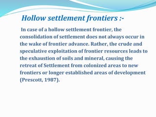 Hollow settlement frontiers :-
In case of a hollow settlement frontier, the
consolidation of settlement does not always occur in
the wake of frontier advance. Rather, the crude and
speculative exploitation of frontier resources leads to
the exhaustion of soils and mineral, causing the
retreat of Settlement from colonized areas to new
frontiers or longer established areas of development
(Prescott, 1987).
 