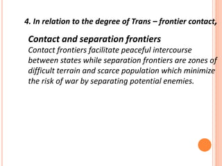 Contact and separation frontiers
Contact frontiers facilitate peaceful intercourse
between states while separation frontiers are zones of
difficult terrain and scarce population which minimize
the risk of war by separating potential enemies.
4. In relation to the degree of Trans – frontier contact,
 