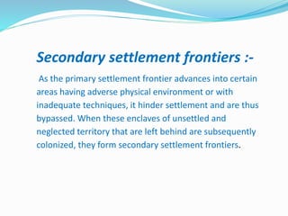 Secondary settlement frontiers :-
As the primary settlement frontier advances into certain
areas having adverse physical environment or with
inadequate techniques, it hinder settlement and are thus
bypassed. When these enclaves of unsettled and
neglected territory that are left behind are subsequently
colonized, they form secondary settlement frontiers.
 