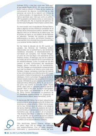 10 · EL 20D Y LA POLÍTICA ESPECTÁCULO
juliootero.com
(Lijtmaer 2015), o más bien como ese “ídolo pop”
al que aludía Peytibi (2012). JFK supo aprovechar
como nadie la difusión a través de los medios de
comunicación de algunos momentos de su vida
personal, así como de su relación con iconos de
la cultura popular y el espectáculo. De hecho, ya
hemos apuntado que, más que como un político,
JFK ha pasado a la historia como un icono pop de
los mitificados 60. Así, la leyenda del glamour de
los Kennedy ha llegado intacta hasta nuestros días.
Su mencionado rival, el republicano Richard Nixon,
pese a algunos errores históricos cometidos en el
campo de la comunicación política, también marcó
algunos hitos en la historia de la política pop: fue
el primero en hacer un uso político de las lágrimas
en televisión. También fue pionero en explotar
políticamente a su perro, de nombre Checkers, a
quien exhibió como símbolo de sus gustos sencillos
y su carácter familiar (Salmon, 2011).
No fue hasta la década de los 80 cuando, en
paralelo, las técnicas de marketing político
relacionadas con el politainment y las tendencias
mediáticas vinculadas al infoentretenimiento se
normalizan por completo. Con Ronald Reagan,
un actor de cine que llegó a ser presidente de los
Estados Unidos, el liderazgo pop de los políticos
se instaló de forma definitiva en la cosmovisión de
los estadounidenses. Como no podía ser de otra
manera, el estilo comunicativo del republicano
Reagan estuvo marcado por la dramatización.
Tras JFK, Reagan es el presidente norteamericano
que más ha pasado a la historia como ídolo pop.
Carteles, chapas, camisetas y todo tipo de material
lo han inmortalizado como fetiche de los 80, lo que,
a la postre, implica la banalización de su dimensión
ideológica. Como curiosidad, Reagan es el jefe de
Estado estadounidense más presente en la música
popular. Infinidad de grupos de pop y de rock le han
dedicado letras (Wikipedia, 2015). Él, por su parte,
tal como nos cuenta el consultor Xavier Peytibi
(2016), utilizó para su campaña electoral del 84 la
popular ‘Born in the USA’ de Bruce Springsteen.
De igual modo, sus entrevistas en el talk show
de Johny Carson normalizaron la presencia de
un presidente estadounidense en programas de
entretenimiento (María Jesús Hernández, 2016).
El demócrata Bill Clinton fue el gran referente pop
estadounidense de la década de los 90. Si Nixon fue
el primero en utilizar el llanto y Yeltsin hizo lo propio
con la risa, Clinton elevó el sollozo a la categoría
de táctica (Salmon, 2011). Ciudadanos de todo el
mundo tendrá por siempre grabados en sus retinas
momentos pop con su saxofón en el programa
‘The Arsenio Hall Show’ o bailando el ‘Macarena’
de ‘Los del Río’. De su control escapó el culebrón
en el que los medios de comunicación convirtieron
su affaire con la becaria Monica Lewinsky.
Otro demócrata, Barack Obama, recogió ya
en pleno silgo XXI el testigo del liderazgo
pop estadounidense. Con un estilo elegante,
disimulado y, aparentemente alejado de todo
 