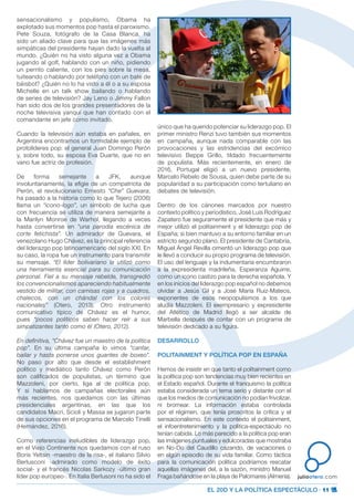 EL 20D Y LA POLÍTICA ESPECTÁCULO · 11
juliootero.com
sensacionalismo y populismo, Obama ha
explotado sus momentos pop hasta el paroxismo.
Pete Souza, fotógrafo de la Casa Blanca, ha
sido un aliado clave para que las imágenes más
simpáticas del presidente hayan dado la vuelta al
mundo. ¿Quién no ha visto alguna vez a Obama
jugando al golf, hablando con un niño, pidiendo
un perrito caliente, con los pies sobre la mesa,
tuiteando o hablando por teléfono con un bate de
béisbol? ¿Quién no lo ha visto a él o a su esposa
Michelle en un talk show bailando o hablando
de series de televisión? Jay Leno o Jimmy Fallon
han sido dos de los grandes presentadores de la
noche televisiva yanqui que han contado con el
comandante en jefe como invitado.
Cuando la televisión aún estaba en pañales, en
Argentina encontramos un formidable ejemplo de
protolíderes pop: el general Juan Domingo Perón
y, sobre todo, su esposa Eva Duarte, que no en
vano fue actriz de profesión.
De forma semejante a JFK, aunque
involuntariamente, la efigie de un compatriota de
Perón, el revolucionario Ernesto “Che” Guevara,
ha pasado a la historia como lo que Tejero (2006)
llama un “icono-logo”, un símbolo de lucha que
con frecuencia se utiliza de manera semejante a
la Marilyn Monroe de Warhol, llegando a veces
hasta convertirse en “una parodia escénica de
corte fetichista”. Un admirador de Guevara, el
venezolano Hugo Chávez, es la principal referencia
del liderazgo pop latinoamericano del siglo XXI. En
su caso, la ropa fue un instrumento para transmitir
su mensaje. “El líder bolivariano la utilizó como
una herramienta esencial para su comunicación
personal. Fiel a su mensaje rebelde, transgredió
los convencionalismos apareciendo habitualmente
vestido de militar, con camisas rojas y a cuadros,
chalecos, con un chándal con los colores
nacionales” (Otero, 2013). Otro instrumento
comunicativo típico de Chávez es el humor,
pues “pocos políticos saben hacer reír a sus
simpatizantes tanto como él (Otero, 2012).
En definitiva, “Chávez fue un maestro de la política
pop”. En su última campaña lo vimos “cantar,
bailar y hasta ponerse unos guantes de boxeo”.
No paso por alto que desde el establishment
político y mediático tanto Chávez como Perón
son calificados de populistas, un término que
Mazzoleni, por cierto, liga al de política pop.
Y si hablamos de campañas electorales aún
más recientes, nos quedamos con las últimas
presidenciales argentinas, en las que los
candidatos Macri, Scioli y Massa se jugaron parte
de sus opciones en el programa de Marcelo Tinelli
(Hernández, 2016).
Como referencias ineludibles de liderazgo pop,
en el Viejo Continente nos quedamos con el ruso
Boris Yeltsin -maestro de la risa-, el italiano Silvio
Berlusconi -admirado como modelo de éxito
social- y el francés Nicolas Sarkozy -último gran
líder pop europeo-. En Italia Berlusoni no ha sido el
único que ha querido potenciar su liderazgo pop. El
primer ministro Renzi tuvo también sus momentos
en campaña, aunque nada comparable con las
provocaciones y las estridencias del excómico
televisivo Beppe Grillo, tildado frecuentemente
de populista. Más recientemente, en enero de
2016, Portugal eligió a un nuevo presidente,
Marcelo Rebelo de Sousa, quien debe parte de su
popularidad a su participación como tertuliano en
debates de televisión.
Dentro de los cánones marcados por nuestro
contexto político y periodístico, José Luis Rodríguez
Zapatero fue seguramente el presidente que más y
mejor utilizó el politainment y el liderazgo pop de
España; si bien mantuvo a su entorno familiar en un
estricto segundo plano. El presidente de Cantabria,
Miguel Ángel Revilla cimentó un liderazgo pop que
le llevó a conducir su propio programa de televisión.
El uso del lenguaje y la indumentaria encumbraron
a la expresidenta madrileña, Esperanza Aguirre,
como un icono castizo para la derecha española. Y
en los inicios del liderazgo pop español no debemos
olvidar a Jesús Gil y a José María Ruiz-Mateos,
exponentes de esos neopopulismos a los que
aludía Mazzoleni. El exempresario y expresidente
del Atlético de Madrid llegó a ser alcalde de
Marbella después de contar con un programa de
televisión dedicado a su figura.
DESARROLLO
POLITAINMENT Y POLÍTICA POP EN ESPAÑA
Hemos de insistir en que tanto el politainment como
la política pop son tendencias muy bien recientes en
el Estado español. Durante el franquismo la política
estaba considerada un tema serio y distante con el
que los medios de comunicación no podían frivolizar,
ni bromear. La información estaba controlada
por el régimen, que tenía proscritos la crítica y el
sensacionalismo. En este contexto el politainment,
el infoentretenimiento y la política-espectáculo no
tenían cabida. Lo más parecido a la política pop eran
las imágenes puntuales y edulcoradas que mostraba
en No-Do del Caudillo cazando, de vacaciones o
en algún episodio de su vida familiar. Como táctica
para la comunicación política podríamos rescatar
aquellas imágenes del, a la sazón, ministro Manuel
Fraga bañándose en la playa de Palomares (Almería).
 