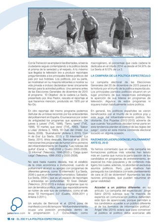 12 · EL 20D Y LA POLÍTICA ESPECTÁCULO
juliootero.com
ConlaTransiciónseampliaronlaslibertades, sibienla
ciudadanía seguía contemplando a la política desde
el prisma de la seriedad y el respeto. A lo máximo
que llegaba la televisión era a producir reportajes
preguntándoles a los principales líderes políticos del
país por sus hobbies. Los políticos, por su parte,
se mostraban en su mayoría reticentes a mostrar su
vida privada e incluso declaraban tener únicamente
tiempo para la actividad política. Una semana antes
de las Elecciones Generales de diciembre de 2015
el programa ‘El Objetivo’ de la cadena La Sexta,
presentado por Ana Pastor, rescata el reportaje al
que hacemos mención, producido en 1978 por el
No-Do.
En otro reportaje del mismo programa podemos
disfrutar de un breve recorrido por los antecedentes
del politainment en España. Enumeramos por orden
de antigüedad los programas que aparecen: ‘De
jueves a jueves’ (TVE, 1986), ‘Tariro, tariro’ (TVE,
1988), ‘El martes que viene’ (TVE, 1990), ‘Sabor
a Lolas’ (Antena 3, 1993), ‘El Club del Chiste’, (La
Sexta, 2008), ‘Buenafuente’ (Antena 3, 2010), ‘Con
H de Eva’ (La Sexta, 2011) y ‘El Intermedio’ (La
Sexta, 2011). Años después, Berrocal et al. (2014)
mencionan tres programas de humor como pioneros
del infoentretenimiento en España: ‘Las noticias del
guiñol’ (Canal +, 1995-2008 y Cuatro 2005-2008),
‘El Informal’ (Telecinco, 1998-2002) y ‘Caiga quien
caiga’ (Telecinco, 1996-2002 y 2005-2008).
No será hasta nuestra década, tras el estallido
de la crisis económica e institucional, cuando el
politainment alcanzó su apogeo con programas de
diferentes géneros, como ‘El Intermedio’ (La Sexta,
2006-), que es un informativo humorístico; ‘Salvados’
(La Sexta, 2008-), que es un espacio de reportajes
y entrevistas en profundidad; ‘El Gran Debate’
(Telecinco, 2012-2013) e incluso programas que no
son de temática política, pero que esporádicamente
se nutren de este tipo de contenidos, como el talk
show ‘El Hormiguero 3.0’ (Cuatro, 2006-2011 y
Antena 3 2011-).
Un estudio de Berrocal et al. (2014) pone de
manifiesto como illo tempore “el infoentretenimiento
ocupa una posición privilegiada dentro de
la programación (…)”. Consolidado como
macrogénero, el porcentaje que cada cadena le
dedicaba en el citado 2014 va desde el 34,91% de
La Sexta al 8,12% de La 2.
LA CAMPAÑA DE LA POLÍTICA ESPECTÁCULO
La campaña electoral de las Elecciones
Generales del 20 de diciembre de 2015 pasará a
la historia por el triunfo de la política espectáculo.
Los principales partidos políticos situaron en un
lugar prioritario de sus respectivas estrategias
la aparición de sus líderes en programas de
televisión. Algunos de estos programas ni
siquiera tratan habitualmente sobre política.
En general, los políticos españoles se vieron
beneficiados por el triunfo de la política pop y
este auge del infoentretenimiento político. No
obstante, Eva Pujadas (2012-2015) advierte de
que cuando “los políticos deciden tomar parte en
esta tendencia pierden el control de las reglas del
juego”, como en esta misma contienda electoral
sucedió en alguna ocasión.
RAZONESDELAEXPLOSIÓNDELPOLITAINMENT
ANTE EL 20-D
Ya hemos comentado que en esta campaña las
formaciones políticas más votadas han tenido
más en cuenta que nunca la participación de los
candidatos en programas de entretenimiento, en
especial los más populares y de contenido más
ligero, los cuales, además, no abordan en exclusiva
asuntos políticos. Pero, ¿qué objetivos han
perseguido los candidatos con este planteamiento
de cara al 20 de diciembre? Aportamos las dos
razones principales, que pueden resumirse en
ganar visibilidad:
Acceder a un público diferente: en su
artículo ‘La campaña del espectáculo’ Jorge
Sáinz (2015) subraya que “la mayoría de
expertos en comunicación política defienden
este tipo de apariciones, porque permiten a
los candidatos acceder a un público diferente
al de los formatos de información política”.
Ángel Villa (2015) aclara que para convencer
al público el político debe acercarse allá
 