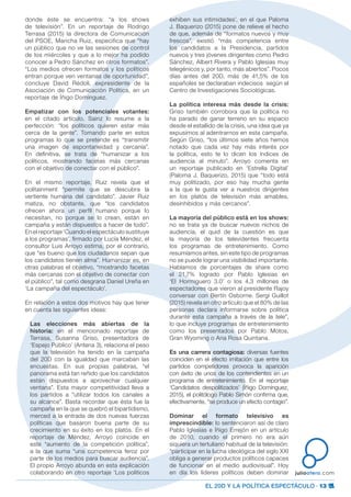 EL 20D Y LA POLÍTICA ESPECTÁCULO · 13
juliootero.com
donde éste se encuentra: “a los shows
de televisión”. En un reportaje de Rodrigo
Terrasa (2015) la directora de Comunicación
del PSOE, Maricha Ruiz, especifica que “hay
un público que no ve las sesiones de control
de los miércoles y que a lo mejor ha podido
conocer a Pedro Sánchez en otros formatos”.
“Los medios ofrecen formatos y los políticos
entran porque ven ventanas de oportunidad”,
concluye David Rédoli, expresidente de la
Asociación de Comunicación Política, en un
reportaje de Íñigo Domínguez.
Empatizar con los potenciales votantes:
en el citado artículo, Sainz lo resume a la
perfección: “los políticos quieren estar más
cerca de la gente”. Tomando parte en estos
programas lo que se pretende es “transmitir
una imagen de espontaneidad y cercanía”.
En definitiva, se trata de “humanizar a los
políticos, mostrando facetas más cercanas
con el objetivo de conectar con el público”.
En el mismo reportaje, Ruiz revela que el
politainment “permite que se descubra la
vertiente humana del candidato”. Javier Ruiz
matiza, no obstante, que “los candidatos
ofrecen ahora un perfil humano porque lo
necesitan, no porque se lo crean, están en
campaña y están dispuestos a hacer de todo”.
En el reportaje ‘Cuando el espectáculo sustituye
a los programas’, firmado por Lucía Méndez, el
consultor Luis Arroyo estima, por el contrario,
que “es bueno que los ciudadanos sepan que
los candidatos tienen alma”. Humanizar es, en
otras palabras el objetivo, “mostrando facetas
más cercanas con el objetivo de conectar con
el público”, tal como desgrana Daniel Ureña en
‘La campaña del espectáculo’.
En relación a estos dos motivos hay que tener
en cuenta las siguientes ideas:
Las elecciones más abiertas de la
historia: en el mencionado reportaje de
Terrasa, Susanna Griso, presentadora de
‘Espejo Público’ (Antena 3), relaciona el peso
que la televisión ha tenido en la campaña
del 20D con la igualdad que marcaban las
encuestas. En sus propias palabras, “el
panorama está tan reñido que los candidatos
están dispuestos a aprovechar cualquier
ventana”. Esta mayor competitividad lleva a
los partidos a “utilizar todos los canales a
su alcance”. Basta recordar que ésta fue la
campaña en la que se quebró el bipartidismo,
merced a la entrada de dos nuevas fuerzas
políticas que basaron buena parte de su
crecimiento en su éxito en los platós. En el
reportaje de Méndez, Arroyo coincide en
este “aumento de la competición política”,
a la que suma “una competencia feroz por
parte de los medios para buscar audiencia”.
El propio Arroyo abunda en esta explicación
colaborando en otro reportaje ‘Los políticos
exhiben sus intimidades’, en el que Paloma
J. Baquerizo (2015) pone de relieve el hecho
de que, además de “formatos nuevos y muy
frescos”, existió “más competencia entre
los candidatos a la Presidencia, partidos
nuevos y tres jóvenes dirigentes como Pedro
Sánchez, Albert Rivera y Pablo Iglesias muy
telegénicos y, por tanto, más abiertos”. Pocos
días antes del 20D, más de 41,5% de los
españoles se declaraban indecisos según el
Centro de Investigaciones Sociológicas.
La política interesa más desde la crisis:
Griso también corrobora que la política no
ha parado de ganar terreno en su espacio
desde el estallido de la crisis, una idea que ya
expusimos al adentrarnos en esta campaña.
Según Griso, “los últimos siete años hemos
notado que cada vez hay más interés por
la política, esto te lo dicen los índices de
audiencia al minuto”. Arroyo comenta en
un reportaje publicado en ‘Estrella Digital’
(Paloma J. Baquerizo, 2015) que “todo está
muy politizado, por eso hay mucha gente
a la que le gusta ver a nuestros dirigentes
en los platós de televisión más amables,
desinhibidos y más cercanos”.
La mayoría del público está en los shows:
no se trata ya de buscar nuevos nichos de
audiencia, el quid de la cuestión es que
la mayoría de los televidentes frecuenta
los programas de entretenimiento. Como
resumíamos antes, sin este tipo de programas
no se puede lograr una visibilidad importante.
Hablamos de porcentajes de share como
el 21,7% logrado por Pablo Iglesias en
‘El Hormiguero 3.0’ o los 4,3 millones de
espectadores que vieron al presidente Rajoy
conversar con Bertín Osborne. Sergi Guillot
(2015) revela en otro artículo que el 80% de las
personas declara informarse sobre política
durante esta campaña a través de la tele”,
lo que incluye programas de entretenimiento
como los presentados por Pablo Motos,
Gran Wyoming o Ana Rosa Quintana.
Es una carrera contagiosa: diversas fuentes
coinciden en el efecto imitación que entre los
partidos competidores provoca la aparición
con éxito de unos de los contendientes en un
programa de entretenimiento. En el reportaje
‘Candidatos despolitizados’ (Íñigo Domínguez,
2015), el politólogo Pablo Simón confirma que,
efectivamente, “se produce un efecto contagio”.
Dominar el formato televisivo es
imprescindible: lo sentenciaron así de claro
Pablo Iglesias e Íñigo Errejón en un artículo
de 2010, cuando el primero no era aún
siquiera un tertuliano habitual de la televisión:
“participar en la lucha ideológica del siglo XXI
obliga a generar productos políticos capaces
de funcionar en el medio audiovisual”. Hoy
en día los líderes políticos deben dominar
 