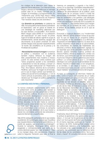 14 · EL 20D Y LA POLÍTICA ESPECTÁCULO
juliootero.com
los códigos de la televisión para captar la
atención de los electores. Con intervenciones
largas y densas es imposible que un mensaje
pueda calar en un medio marcado por la
imagen, la inmediatez y la fragmentación. En
‘Parlamento pop’ (2016) Íñigo Aduriz indica
que la mayoría de portavoces de Podemos
“han recibido clases de arte dramático”.
-La diversión es prioritaria: en palabras de
Villa,“lanuevapolíticaintentadivertiryentretener
al espectador, caer en gracia al votante en
una estrategia de marketing elaborada por
los spin doctors y el storyteller”. Ya lo teorizó
Mario Vargas Llosa (2008) en “La civilización
del espectáculo”: en este mundo “el primer
lugar en la tabla de valores vigente lo ocupa el
entretenimiento, donde divertirse, escapar del
aburrimiento, es la pasión universal”. En este
sentido Vargas Llosa apuntan específicamente
“al triunfo del amarillismo en la prensa y la
frivolidad de la política”.
-Necesidad de renovar la imagen: humanizar
al político y empatizar con la audiencia
también implica refrescar la imagen del
líder, presentándolo más moderno e incluso
juvenil. En este sentido Ureña sostiene que
“estos programas ayudan a los candidatos
a abandonar la nota de prensa y romper un
poco la imagen institucional”. En ‘Parlamento
Pop’, Ana Salazar, directiva de la consultora
Redlines, opina que “la imagen es el mensaje,
por lo que es lógico pensar que también en
política se use de forma estratégica (…)”. En el
mismo artículo el periodista José Juan Verón
declara que “la imagen en política siempre ha
sido importante”.
LA CAMPAÑA MÁS ÍNTIMA Y PERSONAL
Ya hemos analizado anteriormente como tanto
el politainment como la política pop tienden a
potenciar los aspectos más personales e íntimos
de los dirigentes políticos. En ocasiones también
reducen la batalla ideológica a un simple combate
entre personalidades. Si bien es cierto que la
política española se ha ido americanizando en las
últimas décadas, no ha sido hasta la campaña
del 20D cuando estas tendencias han cristalizado
con todo vigor. Más que en torno a los partidos
que se presentaban a los comicios, la campaña
televisiva ha girado alrededor de lo que hacían y
decían los candidatos, primando las anécdotas y
aspectos llamativos y superficiales.
Villa (2015) radiografió perfectamente lo que estaba
sucediendo. Sin subterfugios, expone que “la política
pop requiere líderes enormemente carismáticos y, si
puede ser, guapos, que enamoren y entretengan”.
Durante la campaña, Domínguez (2015) estimó
exagerado y contraproducente que parte de la
victoria electoral pasara “por caer simpático”. “Aquí
no se manejan ideas, sino sensaciones. Organice
usted la Segunda Transición para esto, al final la
haremos en parapente o jugando a los bolos”,
ironiza. En su reportaje ‘Candidatos despolitizados”’
el politólogo Pablo Simón no se asusta de esta
“dinámica de personalización de la política”, pues
“forma parte de un proceso común a todas las
democracias occidentales”. “Nos interesan cada vez
más los candidatos y los partidos y las ideologías
están en un segundo plano”, agrega. Simón incluso
ofrece una explicación profunda de lo sucedido en
esta campaña: “(…) los partidos tienen poco margen
de maniobra, en un contexto de crisis, y se pone
el énfasis en los líderes porque es en lo que se
distinguen”.
Evocando a Zygmunt Bauman y su “modernidad
líquida”, Méndez (2015) también ironiza al apuntar
que “lo que se busca es un programa político
en la biografía de los candidatos a La Moncloa”.
“Superado el materialismo histórico, la clave de la
política española actual está en la personalidad,
las costumbres, las manías, las habilidades, las
aficiones y el físico de los aspirantes”, agrega. En
un reportaje que dicha periodista escribió en ‘El
Mundo’, Ignacio Sánchez Cuenca, profesor de
Ciencia Política, ofrece su explicación, similar a la
de Simón, que estriba en que “se han estrechado
mucho los márgenes de los gobiernos para hacer
política”. La consecuencia es que “(…) el debate
ideológico se sustituye por la personalidad de los
líderes; importa si hablan bien, si son simpáticos,
si se enrollan, si son viejos o nuevos (…)”. Esta
circunstancia provoca, a su vez, que los candidatos
hayan hablado “en primera persona del singular.
Yo haré, yo conseguiré, yo reformaré. Hablan de
ellos, como si fueran concursantes de un reality
en el que pugnan por ganar el concurso”, remata.
Baquerizo (2015) analiza cómo “los políticos
españoles se han lanzado al estrellato, airear sus
intimidades, mostrar sus aficiones y, seguro, capturar
el voto de los miles de indecisos a pocas semanas
de las Elecciones Generales”. En un reportaje de
‘Estrella Digital’ el consultor Luis Arroyo enumera
varias cuestiones qué explican el fenómeno: la alta
competencia electoral, la telegenia de los nuevos
aspirantes y la novedad y frescura de algunos
formatos televisivos. Para Arroyo, este exhibicionismo
puede traer sus frutos. “Gente que todavía no lo tiene
claro, que no sabe si le gusta más Pedro Sánchez o si
desconfía de Pablo Iglesias… Y, de repente, ven a un
tipo que es padre de familia, con cierta naturalidad,
cuenta anécdotas y eso puede hacer que la balanza
se decante en su favor”, opina.
Finalmente, Aduriz (2015) liga “la tendencia a primar
la actitud, la apariencia y los gestos antes que las
ideas (…)”, la cual “se ha generado en los últimos
años” con “la irrupción de Podemos y Ciudadanos”.
En el mismo reportaje, publicado en ‘Cambio 16’
en febrero de 2016, Gutiérrez-Rubí analiza cómo
el multiformato televisivo y la multipantalla, que
ha colocado a las redes sociales en el eje de la
campaña, han provocado que no hablemos tanto
de las ideas de los candidatos como “de lo que
dicen y hacen”. El consultor barcelonés considera
 