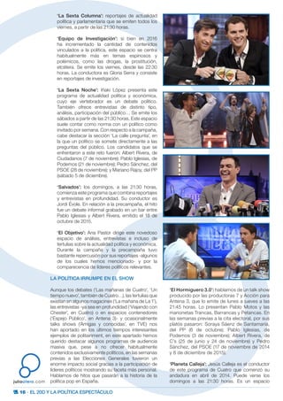 16 · EL 20D Y LA POLÍTICA ESPECTÁCULO
juliootero.com
‘La Sexta Columna’: reportajes de actualidad
política y parlamentaria que se emiten todos los
viernes, a partir de las 21:30 horas.
‘Equipo de Investigación’: si bien en 2016
ha incrementado la cantidad de contenidos
vinculados a la política, este espacio se centra
habitualmente más en temas espinosos y
polémicos, como las drogas, la prostitución,
etcétera. Se emite los viernes, desde las 22:30
horas. La conductora es Gloria Serra y consiste
en reportajes de investigación.
‘La Sexta Noche’: Iñaki López presenta este
programa de actualidad política y económica,
cuyo eje vertebrador es un debate político.
También ofrece entrevistas de distinto tipo,
análisis, participación del público… Se emite los
sábados a partir de las 21:30 horas. Este espacio
suele contar como norma con un político como
invitado por semana. Con respecto a la campaña,
cabe destacar la sección ‘La calle pregunta’, en
la que un político se somete directamente a las
preguntas del público. Los candidatos que se
enfrentaron a este reto fueron: Albert Rivera, de
Ciudadanos (7 de noviembre); Pablo Iglesias, de
Podemos (21 de noviembre); Pedro Sánchez, del
PSOE (28 de noviembre); y Mariano Rajoy, del PP
(sábado 5 de diciembre).
‘Salvados’: los domingos, a las 21:30 horas,
comienza este programa que combina reportajes
y entrevistas en profundidad. Su conductor es
Jordi Évole. En relación a la precampaña, el hito
fue un debate informal grabado en un bar entre
Pablo Iglesias y Albert Rivera, emitido el 18 de
octubre de 2015.
‘El Objetivo’: Ana Pastor dirige este novedoso
espacio de análisis, entrevistas e incluso de
tertulias sobre la actualidad política y económica.
Durante la campaña y la precampaña tuvo
bastante repercusión por sus reportajes -algunos
de los cuales hemos mencionado- y por la
comparecencia de líderes políticos relevantes.
LA POLÍTICA IRRUMPE EN EL SHOW
Aunque los debates (‘Las mañanas de Cuatro’, ‘Un
tiempo nuevo’, también de Cuatro…), las tertulias que
existían en algunos magacines (‘La mañana de La 1’),
las entrevistas -ya sea en profundidad (‘Viajando con
Chester’, en Cuatro) o en espacios contenedores
(‘Espejo Público’, en Antena 3)- y ocasionalmente
talks shows (‘Amigas y conocidas’, en TVE) nos
han aportado en los últimos tiempos interesantes
ejemplos de politainment, en este apartado hemos
querido destacar algunos programas de audiencia
masiva que, pese a no ofrecer habitualmente
contenidos exclusivamente políticos, en las semanas
previas a las Elecciones Generales tuvieron un
enorme impacto social gracias a la participación de
líderes políticos mostrando su faceta más personal.
Hablamos de hitos que pasarán a la historia de la
política pop en España.
‘El Hormiguero 3.0’: hablamos de un talk show
producido por las productoras 7 y Acción para
Antena 3, que lo emite de lunes a jueves a las
21:45 horas. Lo presentan Pablo Motos y las
marionetas Trancas, Barrancas y Petancas. En
las semanas previas a la cita electoral, por sus
platós pasaron: Soraya Sáenz de Santamaría,
del PP (6 de octubre); Pablo Iglesias, de
Podemos (3 de noviembre); Albert Rivera, de
C’s (25 de junio y 24 de noviembre) y Pedro
Sánchez, del PSOE (17 de noviembre de 2014
y 8 de diciembre de 2015).
‘Planeta Calleja’: Jesús Calleja es el conductor
de este programa de Cuatro que comenzó su
andadura en abril de 2014. Puede verse los
domingos a las 21:30 horas. Es un espacio
 