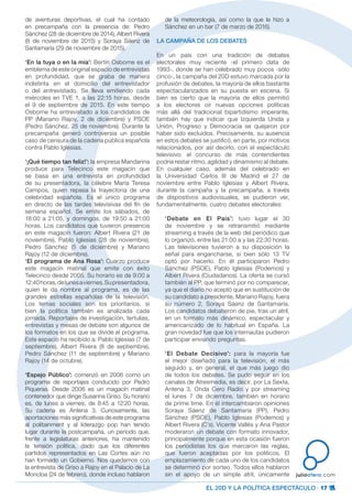 EL 20D Y LA POLÍTICA ESPECTÁCULO · 17
juliootero.com
de aventuras deportivas, el cual ha contado
en precampaña con la presencia de: Pedro
Sánchez (28 de diciembre de 2014), Albert Rivera
(8 de noviembre de 2015) y Soraya Sáenz de
Santamaría (29 de noviembre de 2015).
‘En la tuya o en la mía’: Bertín Osborne es el
emblema de este original espacio de entrevistas
en profundidad, que se graba de manera
indistinta en el domicilio del entrevistador
o del entrevistado. Se lleva emitiendo cada
miércoles en TVE 1, a las 22:15 horas, desde
el 9 de septiembre de 2015. En este tiempo
Osborne ha entrevistado a los candidatos de
PP (Mariano Rajoy, 2 de diciembre) y PSOE
(Pedro Sánchez, 25 de noviembre). Durante la
precampaña generó controversia un posible
caso de censura de la cadena pública española
contra Pablo Iglesias.
‘¡Qué tiempo tan feliz!’: la empresa Mandarina
produce para Telecinco este magacín que
se basa en una entrevista en profundidad
de su presentadora, la célebre María Teresa
Campos, quien repasa la trayectoria de una
celebridad española. Es el único programa
en directo de las tardes televisivas del fin de
semana español. Se emite los sábados, de
18:00 a 21:05, y domingos, de 19:50 a 21:00
horas. Los candidatos que tuvieron presencia
en este magacín fueron: Albert Rivera (21 de
noviembre), Pablo Iglesias (28 de noviembre),
Pedro Sánchez (5 de diciembre) y Mariano
Rajoy (12 de diciembre).
‘El programa de Ana Rosa’: Cuarzo produce
este magacín matinal que emite con éxito
Telecinco desde 2005. Su horario es de 9:00 a
12:40horas,delunesaviernes.Supresentadora,
quien le da nombre al programa, es de las
grandes estrellas españolas de la televisión.
Los temas sociales son los prioritarios, si
bien la política también es analizada cada
jornada. Reportajes de investigación, tertulias,
entrevistas y mesas de debate son algunos de
los formatos en los que se divide el programa.
Este espacio ha recibido a: Pablo Iglesias (7 de
septiembre), Albert Rivera (8 de septiembre),
Pedro Sánchez (11 de septiembre) y Mariano
Rajoy (14 de octubre).
‘Espejo Público’: comenzó en 2006 como un
programa de reportajes conducido por Pedro
Piqueras. Desde 2006 es un magacín matinal
contenedor que dirige Susanna Griso. Su horario
es, de lunes a viernes, de 8:45 a 12:20 horas.
Su cadena es Antena 3. Curiosamente, las
aportaciones más significativas de este programa
al politainment y al liderazgo pop han tenido
lugar durante la postcampaña, un periodo que,
frente a legislaturas anteriores, ha mantenido
la tensión política, dado que los diferentes
partidos representados en Las Cortes aún no
han formado un Gobierno. Nos quedamos con
la entrevista de Griso a Rajoy en el Palacio de La
Moncloa (24 de febrero), donde incluso hablaron
de la meteorología, así como la que le hizo a
Sánchez en un bar (7 de marzo de 2016).
LA CAMPAÑA DE LOS DEBATES
En un país con una tradición de debates
electorales muy reciente -el primero data de
1993-, donde se han celebrado muy pocos -sólo
cinco-, la campaña del 20D estuvo marcada por la
profusión de debates, la mayoría de ellos bastante
espectacularizados en su puesta en escena. Si
bien es cierto que la mayoría de ellos permitió
a los electores oír nuevas opciones políticas
más allá del tradicional bipartidismo imperante,
también hay que indicar que Izquierda Unida y
Unión, Progreso y Democracia se quejaron por
haber sido excluidos. Precisamente, su ausencia
en estos debates se justificó, en parte, por motivos
relacionados, por así decirlo, con el espectáculo
televisivo: el concurso de más contendientes
podría restar ritmo, agilidad y dinamismo al debate.
En cualquier caso, además del celebrado en
la Universidad Carlos III de Madrid el 27 de
noviembre entre Pablo Iglesias y Albert Rivera,
durante la campaña y la precampaña, a través
de dispositivos audiovisuales, se pudieron ver,
fundamentalmente, cuatro debates electorales:
‘Debate en El País’: tuvo lugar el 30
de noviembre y se retransmitió mediante
streaming a través de la web del periódico que
lo organizó, entre las 21:00 a y las 22:30 horas.
Las televisiones tuvieron a su disposición la
señal para engancharse, si bien sólo 13 TV
optó por hacerlo. En él participaron Pedro
Sánchez (PSOE), Pablo Iglesias (Podemos) y
Albert Rivera (Ciudadanos). La oferta se cursó
también al PP, que terminó por no comparecer,
ya que el diario no aceptó que en sustitución de
su candidato a presidente, Mariano Rajoy, fuera
su número 2, Soraya Sáenz de Santamaría.
Los candidatos debatieron de pie, tras un atril,
en un formato más dinámico, espectacular y
americanizado de lo habitual en España. La
gran novedad fue que los internautas pudieron
participar enviando preguntas.
‘El Debate Decisivo’: para la mayoría fue
el mejor diseñado para la televisión, el más
seguido y, en general, el que más juego dio
de todos los debates. Se pudo seguir en los
canales de Atresmedia, es decir, por La Sexta,
Antena 3, Onda Cero Radio y por streaming
el lunes 7 de diciembre, también en horario
de prime time. En él intercambiaron opiniones
Soraya Sáenz de Santamaría (PP), Pedro
Sánchez (PSOE), Pablo Iglesias (Podemos) y
Albert Rivera (C’s). Vicente Vallés y Ana Pastor
moderaron un debate con formato innovador,
principalmente porque en esta ocasión fueron
los periodistas los que marcaron las reglas,
que fueron aceptadas por los políticos. El
emplazamiento de cada uno de los candidatos
se determinó por sorteo. Todos ellos hablaron
sin el apoyo de un simple atril, únicamente
 