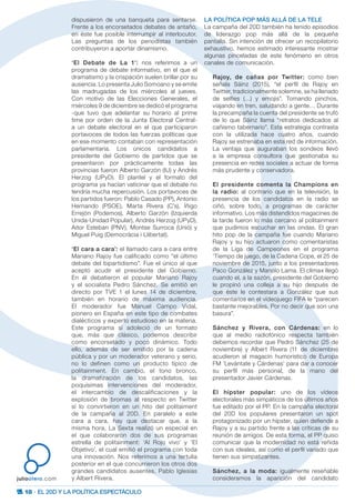 18 · EL 20D Y LA POLÍTICA ESPECTÁCULO
juliootero.com
dispusieron de una banqueta para sentarse.
Frente a los encorsetados debates de antaño,
en éste fue posible interrumpir al interlocutor.
Las preguntas de los periodistas también
contribuyeron a aportar dinamismo.
‘El Debate de La 1’: nos referimos a un
programa de debate informativo, en el que el
dramatismo y la crispación suelen brillar por su
ausencia. Lo presenta Julio Somoano y se emite
las madrugadas de los miércoles al jueves.
Con motivo de las Elecciones Generales, el
miércoles 9 de diciembre se dedicó el programa
-que tuvo que adelantar su horario al prime
time por orden de la Junta Electoral Central-
a un debate electoral en el que participaron
portavoces de todos las fuerzas políticas que
en ese momento contaban con representación
parlamentaria. Los únicos candidatos a
presidente del Gobierno de partidos que se
presentaron por prácticamente todas las
provincias fueron Alberto Garzón (IU) y Andrés
Herzog (UPyD). El plantel y el formato del
programa ya hacían vaticinar que el debate no
tendría mucha repercusión. Los portavoces de
los partidos fueron: Pablo Casado (PP), Antonio
Hernando (PSOE), Marta Rivera (C’s),  Íñigo
Errejón (Podemos),  Alberto Garzón (Izquierda
Unida-Unidad Popular), Andrés Herzog (UPyD),
Aitor Esteban (PNV), Montse Surroca (Unió) y
Miguel Puig (Democràcia i Llibertat).
‘El cara a cara’: el llamado cara a cara entre
Mariano Rajoy fue calificado como “el último
debate del bipartidismo”. Fue el único al que
aceptó acudir el presidente del Gobierno.
En él debatieron el popular Mariano Rajoy
y el socialista Pedro Sánchez. Se emitió en
directo por TVE 1 el lunes 14 de diciembre,
también en horario de máxima audiencia.
El moderador fue Manuel Campo Vidal,
pionero en España en este tipo de combates
dialécticos y experto estudioso en la materia.
Este programa sí adoleció de un formato
que, más que clásico, podemos describir
como encorsetado y poco dinámico. Todo
ello, además de ser emitido por la cadena
pública y por un moderador veterano y serio,
no lo definen como un producto típico de
politainment. En cambio, el tono bronco,
la dramatización de los candidatos, las
poquísimas intervenciones del moderador,
el intercambio de descalificaciones y la
explosión de bromas al respecto en Twitter
sí lo convirtieron en un hito del politaiment
de la campaña al 20D. En paralelo a este
cara a cara, hay que destacar que, a la
misma hora, La Sexta realizó un especial en
el que colaboraron dos de sus programas
estrella de politainment: ‘Al Rojo vivo’ y ‘El
Objetivo’, el cual emitió el programa con toda
una innovación. Nos referimos a una tertulia
posterior en el que concurrieron los otros dos
grandes candidatos ausentes, Pablo Iglesias
y Albert Rivera.
LA POLÍTICA POP MÁS ALLÁ DE LA TELE
La campaña del 20D también ha tenido episodios
de liderazgo pop más allá de la pequeña
pantalla. Sin intención de ofrecer un recopilatorio
exhaustivo, hemos estimado interesante mostrar
algunas pinceladas de este fenómeno en otros
canales de comunicación.
Rajoy, de cañas por Twitter: como bien
señala Sáinz (2015), “el perfil de Rajoy en
Twitter, tradicionalmente solemne, se ha llenado
de selfies (…) y emojis”. Tomando pinchos,
viajando en tren, saludando a gente… Durante
la precampaña la cuenta del presidente se trufó
de lo que Sáinz llama “retratos dedicados al
cañismo tabernario”. Esta estrategia contrasta
con la utilizada hace cuatro años, cuando
Rajoy se estrenaba en esta red de información.
La ventaja que auguraban los sondeos llevó
a la empresa consultora que gestionaba su
presencia en redes sociales a actuar de forma
más prudente y conservadora.
El presidente comenta la Champions en
la radio: al contrario que en la televisión, la
presencia de los candidatos en la radio se
ciñó, sobre todo, a programas de carácter
informativo. Los más distendidos magacines de
la tarde fueron lo más cercano al politainment
que pudimos escuchar en las ondas. El gran
hito pop de la campaña fue cuando Mariano
Rajoy y su hijo actuaron como comentaristas
de la Liga de Campeones en el programa
‘Tiempo de juego, de la Cadena Cope, el 25 de
noviembre de 2015, junto a los presentadores
Paco González y Manolo Lama. El clímax llegó
cuando el, a la sazón, presidente del Gobierno
le propinó una colleja a su hijo después de
que éste le contestara a González que sus
comentarios en el vídeojuego FIFA le “parecen
bastante mejorables. Por no decir que son una
basura”.
Sánchez y Rivera, con Cárdenas: en lo
que al medio radiofónico respecta también
debemos recordar que Pedro Sánchez (25 de
noviembre) y Albert Rivera (11 de diciembre)
acudieron al magacín humorístico de Europa
FM ‘Levántate y Cárdenas’ para dar a conocer
su perfil más personal, de la mano del
presentador Javier Cárdenas.
El hípster popular: uno de los vídeos
electorales más simpáticos de los últimos años
fue editado por el PP. En la campaña electoral
del 20D los populares presentaron un spot
protagonizado por un hípster, quien defiende a
Rajoy y a su partido frente a las críticas de su
reunión de amigos. De esta forma, el PP quiso
comunicar que la modernidad no está reñida
con sus ideales, así como el perfil variado que
tienen sus simpatizantes.
Sánchez, a la moda: igualmente reseñable
consideramos la aparición del candidato
 