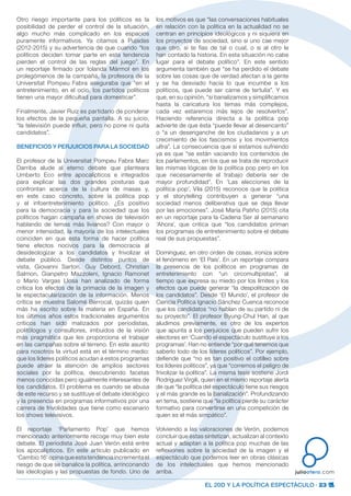 EL 20D Y LA POLÍTICA ESPECTÁCULO · 23
juliootero.com
Otro riesgo importante para los políticos es la
posibilidad de perder el control de la situación,
algo mucho más complicado en los espacios
puramente informativos. Ya citamos a Pujadas
(2012-2015) y su advertencia de que cuando “los
políticos deciden tomar parte en esta tendencia
pierden el control de las reglas del juego”. En
un reportaje firmado por Iolanda Mármol en los
prolegómenos de la campaña, la profesora de la
Universitat Pompeu Fabra aseguraba que “en el
entretenimiento, en el ocio, los partidos políticos
tienen una mayor dificultad para domesticar”.
Finalmente, Javier Ruiz es partidario de ponderar
los efectos de la pequeña pantalla. A su juicio,
“la televisión puede influir, pero no pone ni quita
candidatos”.
BENEFICIOS Y PERJUICIOS PARA LA SOCIEDAD
El profesor de la Universitat Pompeu Fabra Marc
Darriba alude al eterno debate que planteara
Umberto Eco entre apocalípticos e integrados
para explicar las dos grandes posturas que
confrontan acerca de la cultura de masas y,
en este caso concreto, sobre la política pop
y el infoentretenimiento político. ¿Es positivo
para la democracia y para la sociedad que los
políticos hagan campaña en shows de televisión
hablando de temas más livianos? Con mayor o
menor intensidad, la mayoría de los intelectuales
coinciden en que esta forma de hacer política
tiene efectos nocivos para la democracia al
desideologizar a los candidatos y frivolizar el
debate público. Desde distintos puntos de
vista, Giovanni Sartori, Guy Debord, Christian
Salmon, Gianpetro Mazzoleni, Ignacio Ramonet
o Mario Vargas Llosa han analizado de forma
crítica los efectos de la primacía de la imagen y
la espectacularización de la información. Menos
crítica se muestra Salomé Berrocal, quizás quien
más ha escrito sobre la materia en España. En
los últimos años estos tradicionales argumentos
críticos han sido matizados por periodistas,
politólogos y consultores, imbuidos de la visión
más pragmática que les proporciona el trabajar
en las campañas sobre el terreno. En este asunto
para nosotros la virtud está en el término medio:
que los líderes políticos acudan a estos programas
puede atraer la atención de amplios sectores
sociales por la política, descubriendo facetas
menos conocidas pero igualmente interesantes de
los candidatos. El problema es cuando se abusa
de este recurso y se sustituye el debate ideológico
y la presencia en programas informativos por una
carrera de frivolidades que tiene como escenario
los shows televisivos.
El reportaje ‘Parlamento Pop’ que hemos
mencionado anteriormente recoge muy bien este
debate. El periodista José Juan Verón está entre
los apocalípticos. En este artículo publicado en
‘Cambio 16’ opina que esta tendencia incrementa el
riesgo de que se banalice la política, arrinconando
las ideologías y las propuestas de fondo. Uno de
los motivos es que “las conversaciones habituales
en relación con la política en la actualidad no se
centran en principios ideológicos y ni siquiera en
los proyectos de sociedad, sino si uno cae mejor
que otro, si te fías de tal o cual, o si al otro le
han contado la historia. En esta situación no cabe
lugar para el debate político”. En este sentido
argumenta también que “se ha perdido el debate
sobre las cosas que de verdad afectan a la gente
y se ha desviado hacia lo que incumbe a los
políticos, que puede ser carne de tertulia”. Y es
que, en su opinión, “si banalizamos y simplificamos
hasta la caricatura los temas más complejos,
cada vez estaremos más lejos de resolverlos”.
Haciendo referencia directa a la política pop
advierte de que ésta “puede llevar al desencanto”
o “a un desenganche de los ciudadanos y a un
crecimiento de los fascismos y los movimientos
ultra”. La consecuencia que sí estamos sufriendo
ya es que “se están vaciando los contenidos de
los parlamentos, en los que se trata de reproducir
las mismas lógicas de la política pop pero en los
que necesariamente el trabajo debería ser de
mayor profundidad”. En ‘Las elecciones de la
política pop’, Vila (2015) reconoce que la política
y el storytelling contribuyen a generar “una
sociedad menos deliberativa que se deja llevar
por las emociones”. José María Patiño (2015) cita
en un reportaje para la Cadena Ser al semanario
‘Ahora’, que critica que “los candidatos priman
los programas de entretenimiento sobre el debate
real de sus propuestas”.
Domínguez, en otro orden de cosas, ironiza sobre
el fenómeno en ‘El País’. En un reportaje compara
la presencia de los políticos en programas de
entretenimiento con “un circomultipistas”, al
tiempo que expresa su miedo por los límites y los
efectos que puede generar “la despolitización de
los candidatos”. Desde ‘El Mundo’, el profesor de
Ciencia Política Ignacio Sánchez Cuenca reconoce
que los candidatos “no hablan de su partido ni de
su proyecto”. El profesor Byung-Chul Han, al que
aludimos previamente, es otro de los expertos
que apunta a los perjuicios que pueden sufrir los
electores en ‘Cuando el espectáculo sustituye a los
programas’. Han no entiende “por qué tenemos que
saberlo todo de los líderes políticos”. Por ejemplo,
defiende que “no es tan positivo el cotilleo sobre
los líderes políticos”, ya que “corremos el peligro de
frivolizar la política”. La misma tesis sostiene Jordi
Rodríguez Virgili, quien en el mismo reportaje alerta
de que “la política del espectáculo tiene sus riesgos
y el más grande es la banalización”. Profundizando
en tema, sostiene que “la política pierde su carácter
formativo para convertirse en una competición de
quien es el más simpático”.
Volviendo a las valoraciones de Verón, podemos
concluir que éstas sintetizan, actualizan al contexto
actual y adaptan a la política pop muchas de las
reflexiones sobre la sociedad de la imagen y el
espectáculo que podemos leer en obras clásicas
de los intelectuales que hemos mencionado
arriba.
 