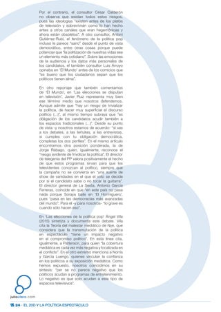 24 · EL 20D Y LA POLÍTICA ESPECTÁCULO
juliootero.com
Por el contrario, el consultor César Calderón
no observa que existan todos estos riesgos,
pues las ideologías “existen antes de los platós
de televisión y sobrevivirán como lo han hecho
antes a otros canales que eran hegemónicas y
ahora están obsoletos”. A otro consultor, Antoni
Gutiérrez-Rubí, el fenómeno de la política pop
incluso le parece “sano” desde el punto de vista
democrático, entre otras cosas porque puede
potenciar que “la politización de nuestras vidas sea
un elemento más cotidiano”. Sobre las emociones
de la audiencia y los datos más personales de
los candidatos, el también consultor Luis Arroyo
opinaba en ‘El Mundo’ antes de los comicios que
“es bueno que los ciudadanos sepan que los
políticos tienen alma”.
En otro reportaje que también comentamos
de ‘El Mundo’, en ‘Las elecciones se disputan
en televisión’, Javier Ruiz representa muy bien
ese término medio que nosotros defendemos.
Aunque admite que “hay un riesgo de trivializar
la política, de hacer muy superficial el discurso
político (…)”, al mismo tiempo subraya que “es
obligación de los candidatos acudir también a
los espacios tradicionales (…)”. Desde su punto
de vista -y nosotros estamos de acuerdo- “si vas
a los debates, a las tertulias, a las entrevistas,
si cumples con tu obligación democrática,
completas los dos perfiles”. En el mismo artículo
encontramos otra posición ponderada, la de
Jorge Rábago, quien, igualmente, reconoce el
“riesgo evidente de frivolizar la política”. El director
de telegenia del PP valora positivamente el hecho
de que estos programas sirvan para que los
televidentes conozcan al político, siempre que
la campaña no se convierta en “una suerte de
show de vanidades en el que el voto se decide
por si el candidato sabe o no tocar la guitarra”.
El director general de La Sexta, Antonio García
Ferreras, coincide en que “en este país no pasa
nada porque Soraya baile en ‘El Hormiguero’,
pues “pasa en las democracias más avanzadas
del mundo”. Para él -y para nosotros- “lo grave es
cuando sólo hacen eso”.
En ‘Las elecciones de la política pop’ Ángel Vila
(2015) sintetiza y documenta este debate. Vila
cita la Teoría del malestar mediático de Nye, que
considera que la transmutación de la política
en espectáculo “tiene un impacto negativo
en el compromiso político”. En esta línea cita,
igualmente, a Patterson, para quien “la cobertura
mediática es cada vez más negativa y focalizada en
el conflicto”. En el otro extremo menciona a Norris
y García Luengo, quienes vinculan la confianza
en los políticos a su exposición mediática. Como
hemos expuesto, nosotros coincidimos en su
síntesis: “per se no parece negativo que los
políticos acudan a programas de entretenimiento.
Lo negativo es que solo acudan a este tipo de
espacios televisivos”.
 